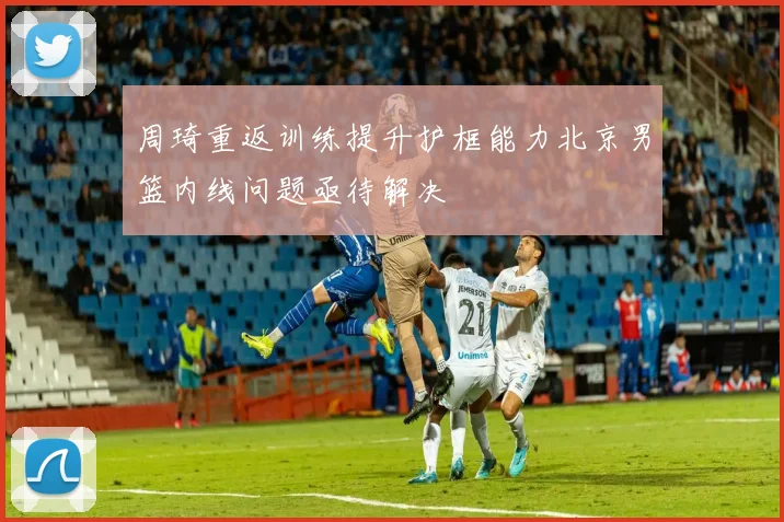 周琦重返训练提升护框能力北京男篮内线问题亟待解决