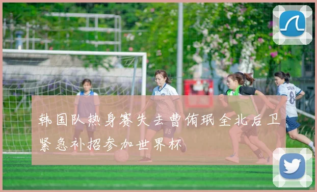 韩国队热身赛失去曹侑珉全北后卫紧急补招参加世界杯