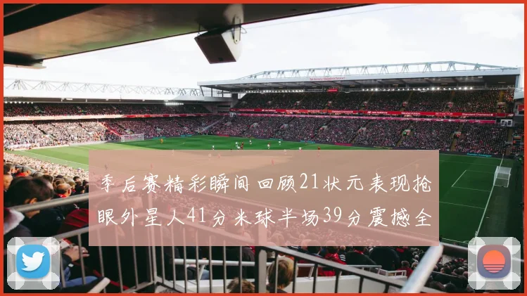 季后赛精彩瞬间回顾21状元表现抢眼外星人41分米球半场39分震撼全场