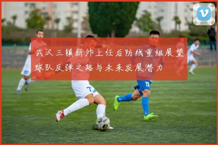 武汉三镇新帅上任后防线重组展望球队反弹之路与未来发展潜力