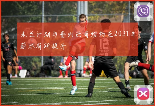 米兰计划与普利西奇续约至2031年薪水有所提升