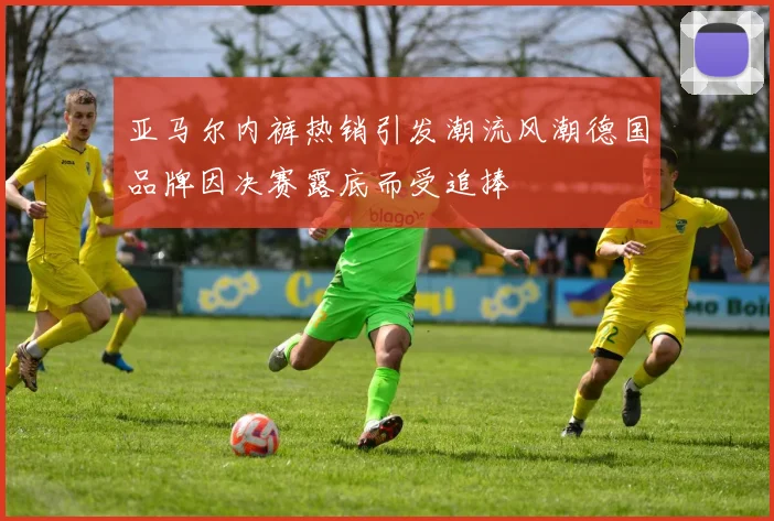 亚马尔内裤热销引发潮流风潮德国品牌因决赛露底而受追捧
