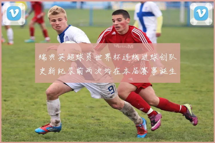 瑞典英超球员世界杯连线进球创队史新纪录前两次均在本届赛事诞生