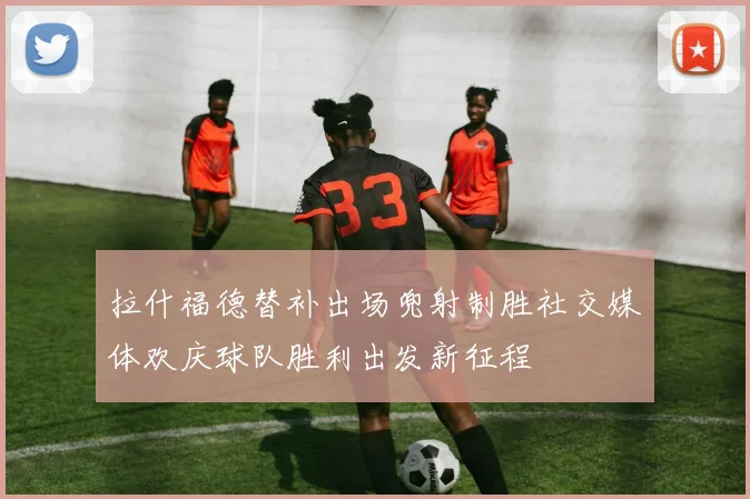 拉什福德替补出场兜射制胜社交媒体欢庆球队胜利出发新征程