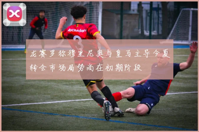 龙赛罗称穆里尼奥与皇马主导今夏转会市场局势尚在初期阶段