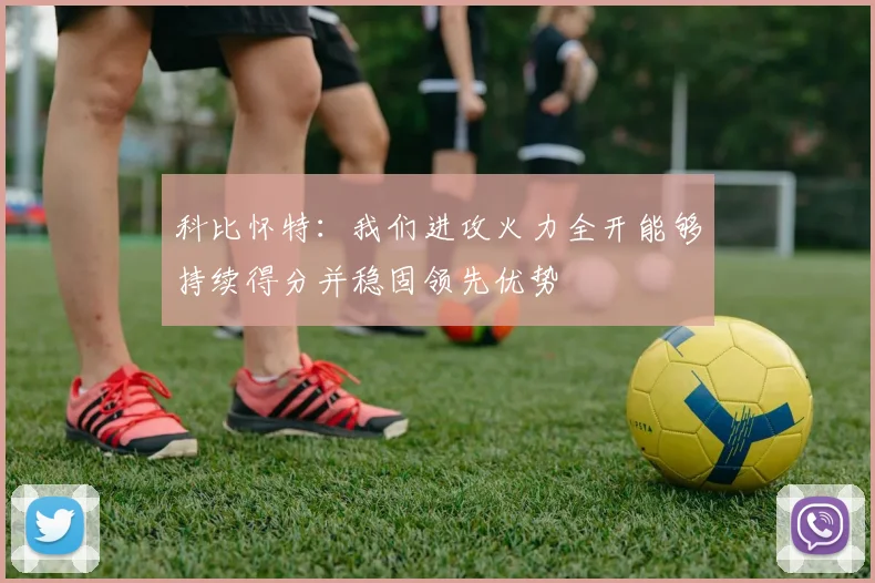 科比怀特：我们进攻火力全开能够持续得分并稳固领先优势