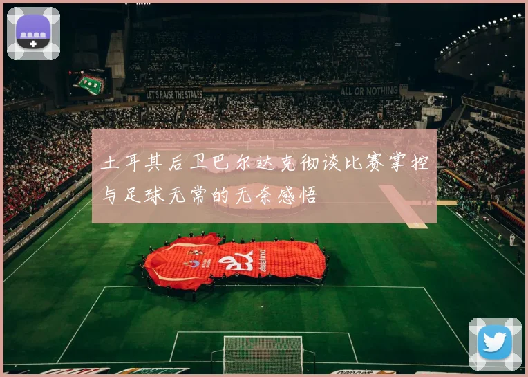 土耳其后卫巴尔达克彻谈比赛掌控与足球无常的无奈感悟