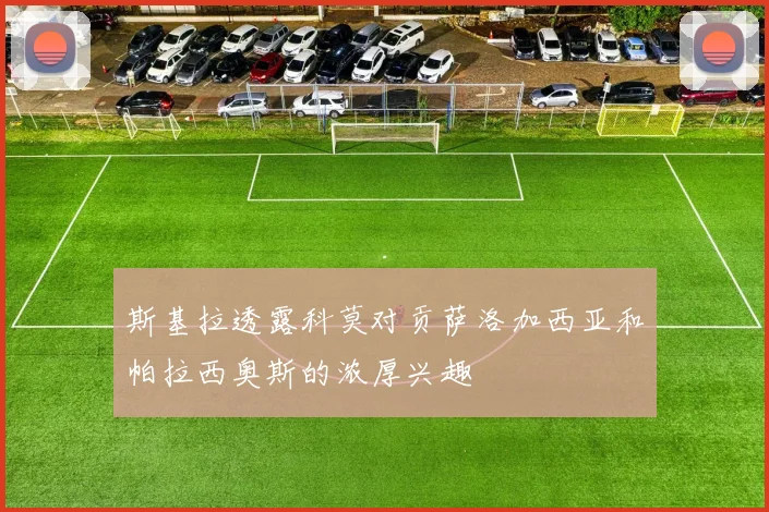 斯基拉透露科莫对贡萨洛加西亚和帕拉西奥斯的浓厚兴趣