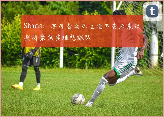 Shams：字母哥离队立场不变未来谈判将聚焦其理想球队