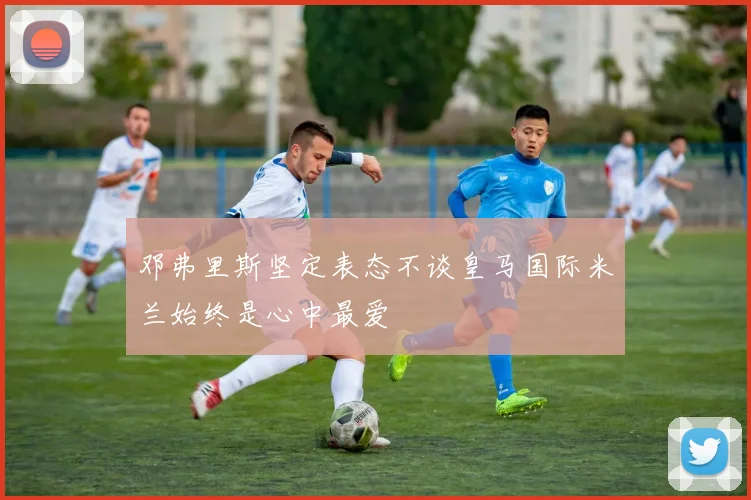 邓弗里斯坚定表态不谈皇马国际米兰始终是心中最爱