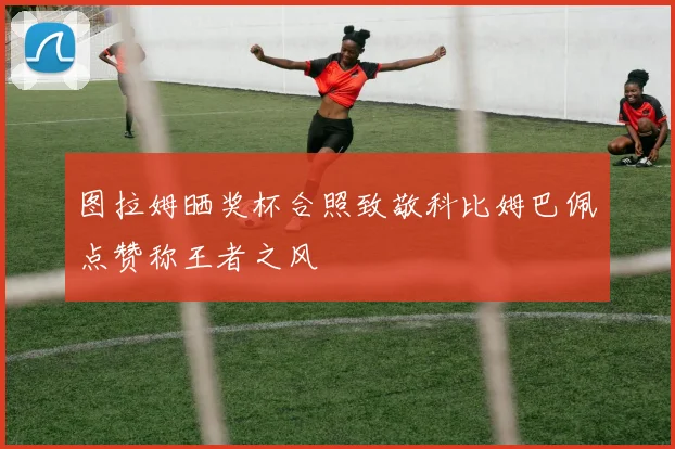 图拉姆晒奖杯合照致敬科比姆巴佩点赞称王者之风