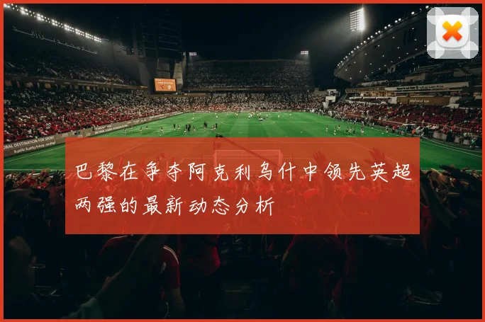 巴黎在争夺阿克利乌什中领先英超两强的最新动态分析
