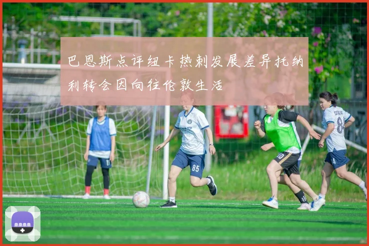 巴恩斯点评纽卡热刺发展差异托纳利转会因向往伦敦生活