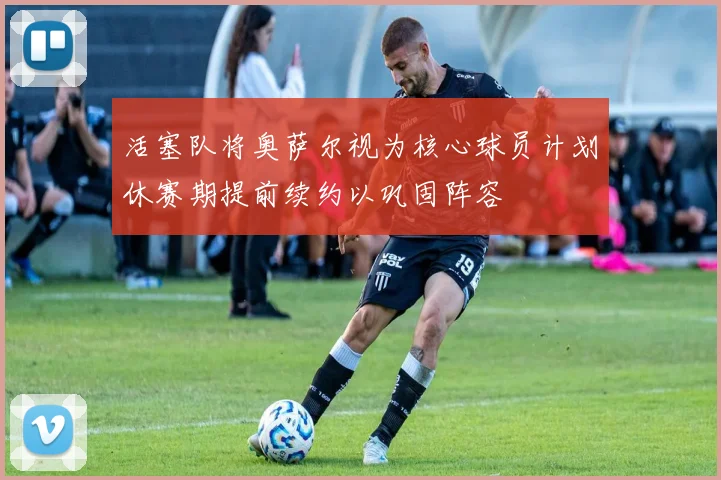 活塞队将奥萨尔视为核心球员计划休赛期提前续约以巩固阵容
