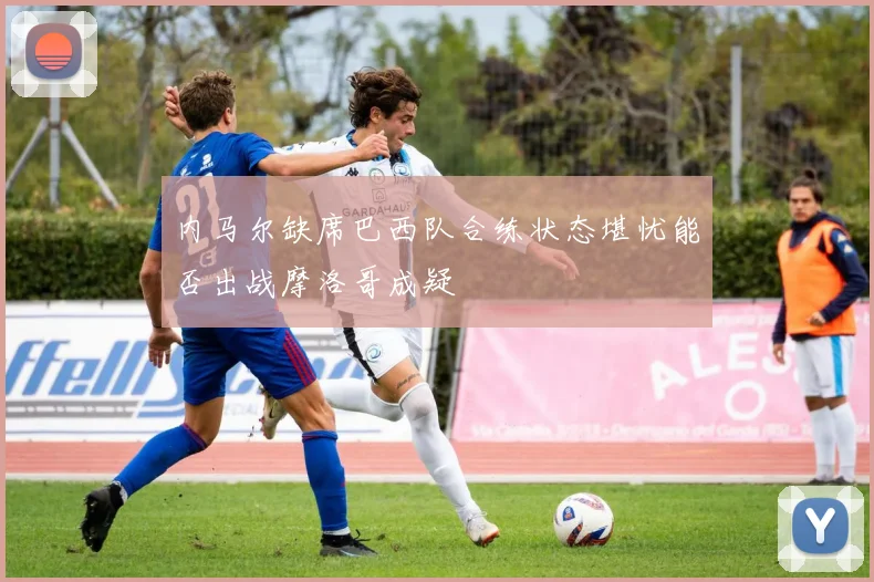 内马尔缺席巴西队合练状态堪忧能否出战摩洛哥成疑