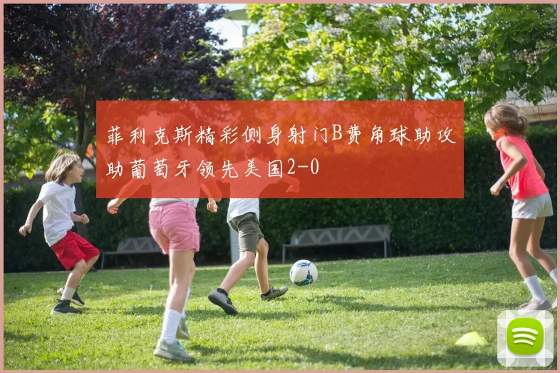 菲利克斯精彩侧身射门B费角球助攻助葡萄牙领先美国2-0