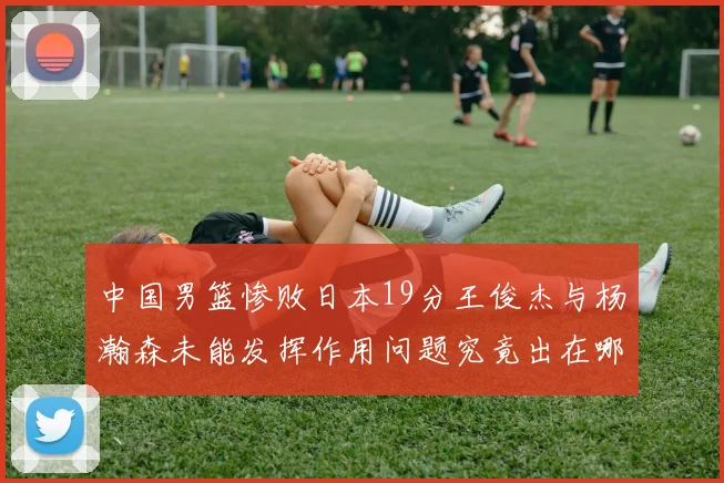 中国男篮惨败日本19分王俊杰与杨瀚森未能发挥作用问题究竟出在哪儿