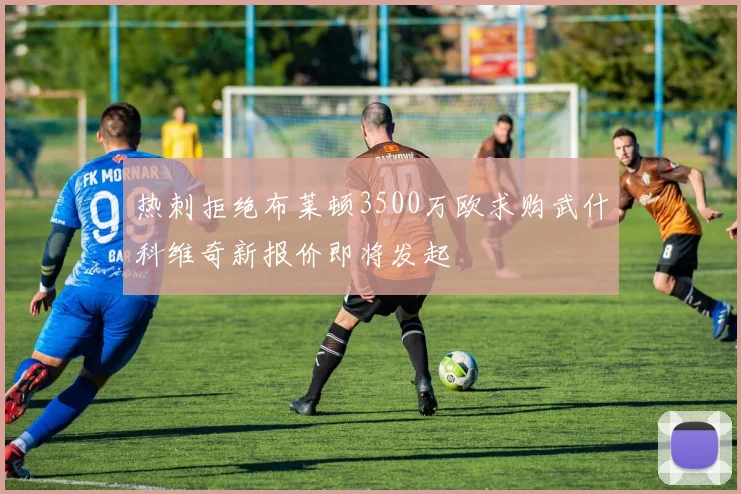 热刺拒绝布莱顿3500万欧求购武什科维奇新报价即将发起