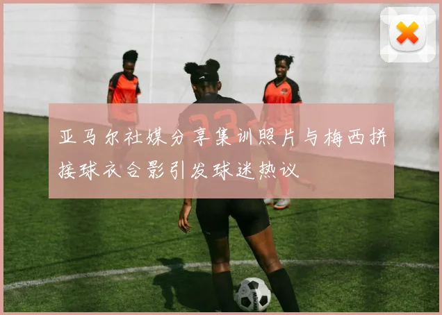 亚马尔社媒分享集训照片与梅西拼接球衣合影引发球迷热议
