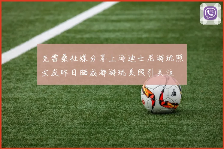 克雷桑社媒分享上海迪士尼游玩照女友昨日晒成都游玩美照引关注