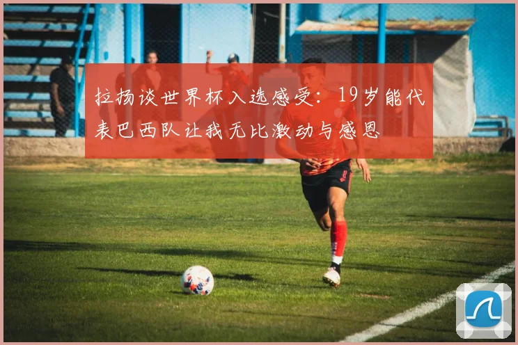 拉扬谈世界杯入选感受：19岁能代表巴西队让我无比激动与感恩