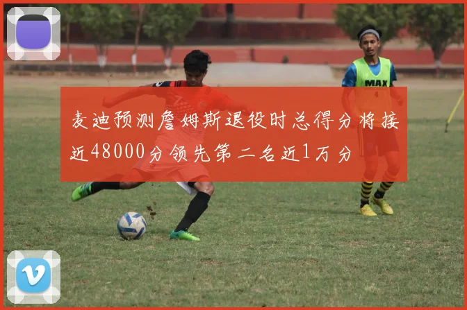麦迪预测詹姆斯退役时总得分将接近48000分领先第二名近1万分