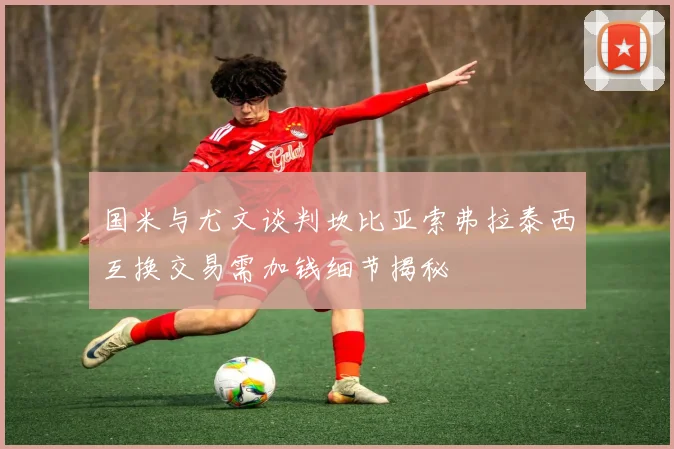 国米与尤文谈判坎比亚索弗拉泰西互换交易需加钱细节揭秘